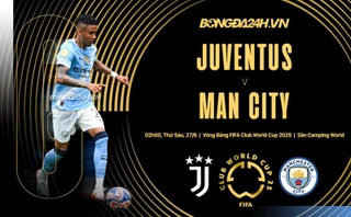 Nhận định Juventus vs Man City (2h00 ngày 27/6): Đại chiến giành ngôi đầu